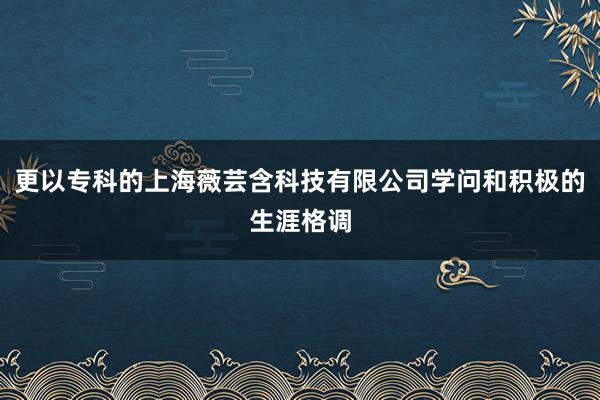 更以专科的上海薇芸含科技有限公司学问和积极的生涯格调
